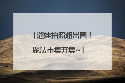 遛娃拍照超出圈！魔法市集开集~