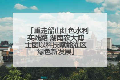 重走韶山红色水利实践路 湖南农大博士团以科技赋能灌区绿色新发展