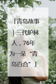 青岛故事｜三代护林人，76年为一朵“青岛百合”