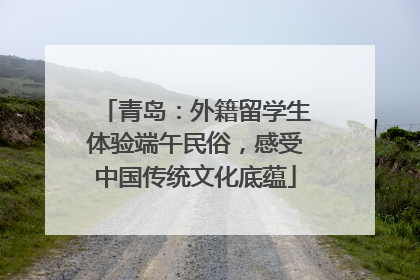 青岛：外籍留学生体验端午民俗，感受中国传统文化底蕴