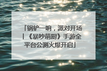 锅铲一响，派对开场丨《暴吵萌厨》手游全平台公测火爆开启