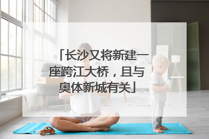长沙又将新建一座跨江大桥，且与奥体新城有关