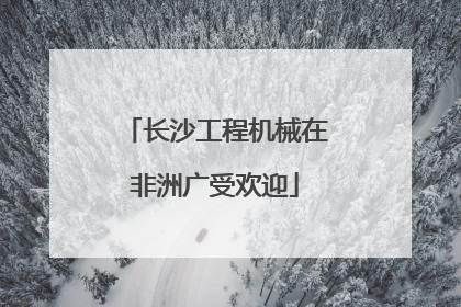 长沙工程机械在非洲广受欢迎