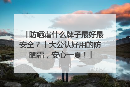防晒霜什么牌子最好最安全？十大公认好用的防晒霜，安心一夏！