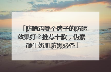 防晒霜哪个牌子的防晒效果好？推荐十款，伪素颜牛奶肌防黑必备