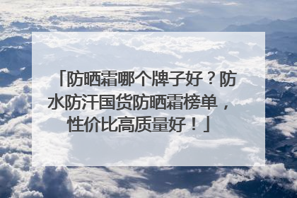 防晒霜哪个牌子好？防水防汗国货防晒霜榜单，性价比高质量好！
