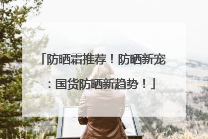 防晒霜推荐！防晒新宠：国货防晒新趋势！