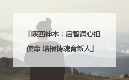 陕西神木：启智润心担使命 培根铸魂育新人