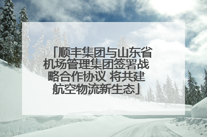 顺丰集团与山东省机场管理集团签署战略合作协议 将共建航空物流新生态