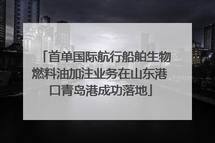 首单国际航行船舶生物燃料油加注业务在山东港口青岛港成功落地