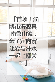 首场！淄博市沂源县南鲁山镇：亲子定向赛让爱与汗水一起“闯关”