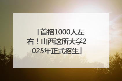 首招1000人左右！山西这所大学2025年正式招生