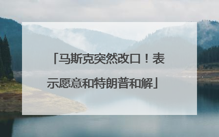 马斯克突然改口！表示愿意和特朗普和解
