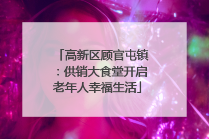 高新区顾官屯镇：供销大食堂开启老年人幸福生活