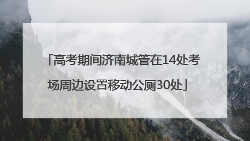 高考期间济南城管在14处考场周边设置移动公厕30处