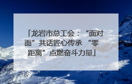 龙岩市总工会：“面对面”共话匠心传承 “零距离”点燃奋斗力量