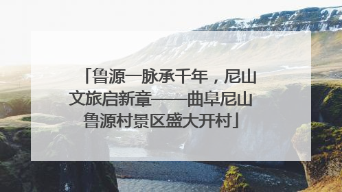 鲁源一脉承千年，尼山文旅启新章——曲阜尼山鲁源村景区盛大开村