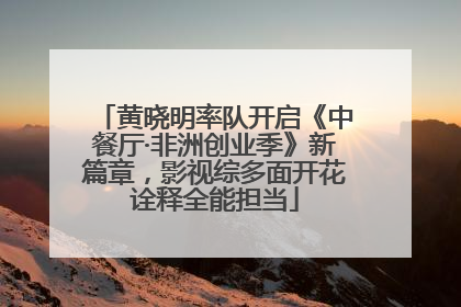 黄晓明率队开启《中餐厅·非洲创业季》新篇章，影视综多面开花诠释全能担当