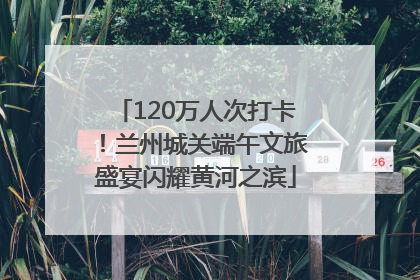120万人次打卡！兰州城关端午文旅盛宴闪耀黄河之滨