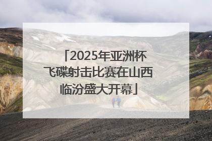 2025年亚洲杯飞碟射击比赛在山西临汾盛大开幕