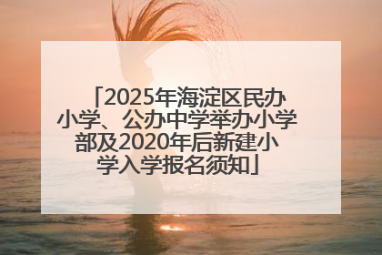 2025年海淀区民办小学、公办中学举办小学部及2020年后新建小学入学报名须知
