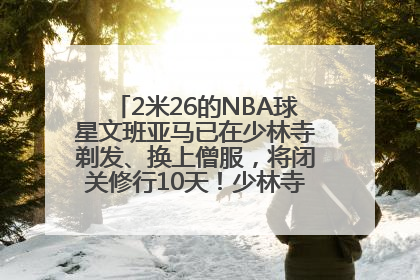 2米26的NBA球星文班亚马已在少林寺剃发、换上僧服，将闭关修行10天！少林寺回应：人在寺里