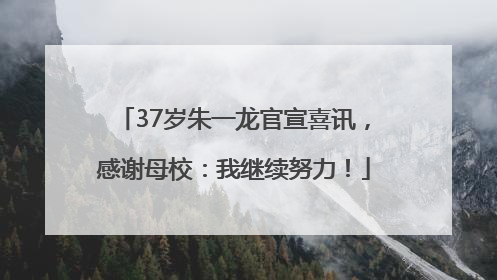 37岁朱一龙官宣喜讯，感谢母校：我继续努力！