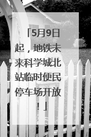 5月9日起，地铁未来科学城北站临时便民停车场开放！